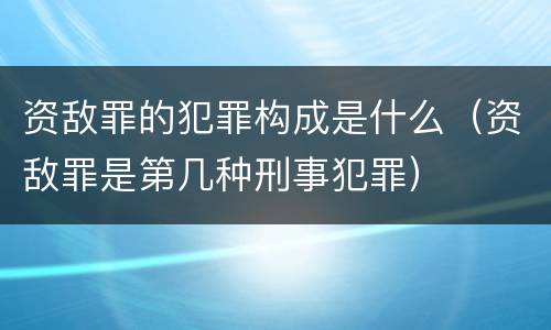 资敌罪的犯罪构成是什么（资敌罪是第几种刑事犯罪）