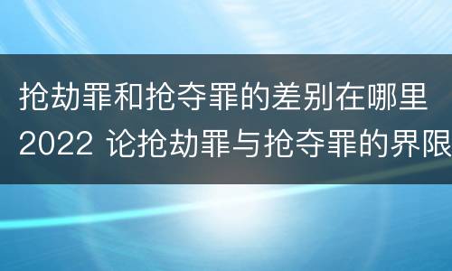 抢劫罪和抢夺罪的差别在哪里2022 论抢劫罪与抢夺罪的界限