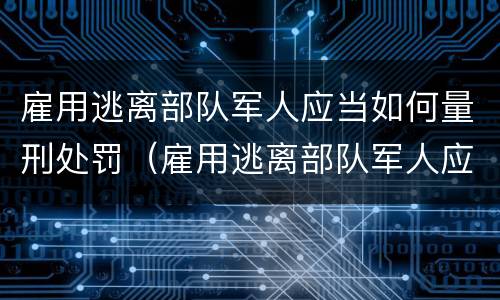 雇用逃离部队军人应当如何量刑处罚（雇用逃离部队军人应当如何量刑处罚决定书）