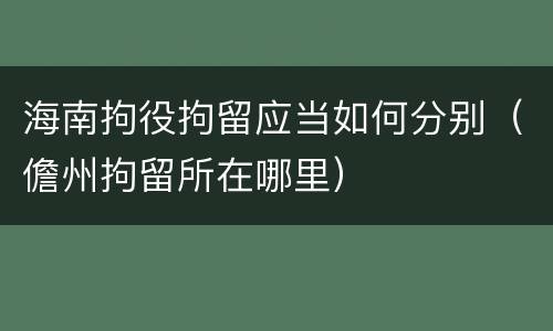 海南拘役拘留应当如何分别（儋州拘留所在哪里）