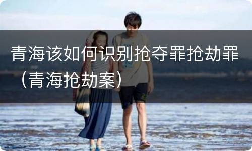 青海该如何识别抢夺罪抢劫罪（青海抢劫案）