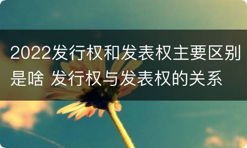 2022发行权和发表权主要区别是啥 发行权与发表权的关系