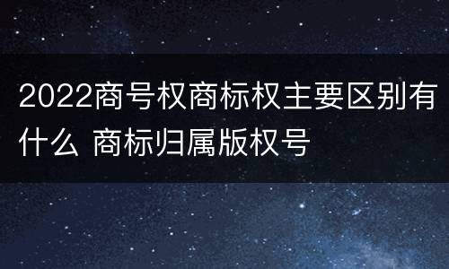 2022商号权商标权主要区别有什么 商标归属版权号