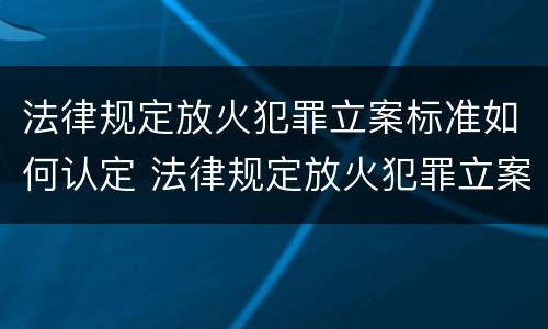 法律规定放火犯罪立案标准如何认定 法律规定放火犯罪立案标准如何认定罪名