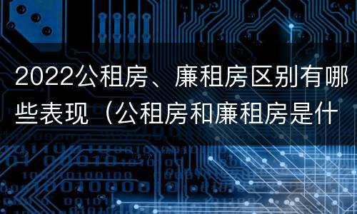2022公租房、廉租房区别有哪些表现（公租房和廉租房是什么意思）