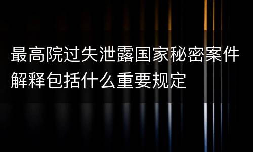 最高院过失泄露国家秘密案件解释包括什么重要规定