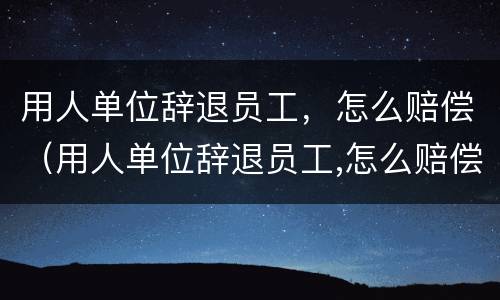 用人单位辞退员工，怎么赔偿（用人单位辞退员工,怎么赔偿的）