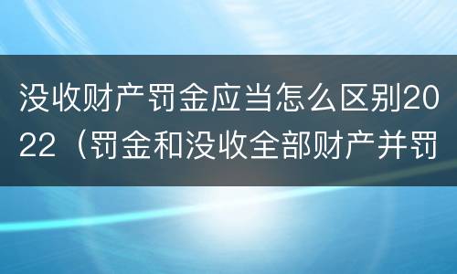 没收财产罚金应当怎么区别2022（罚金和没收全部财产并罚）