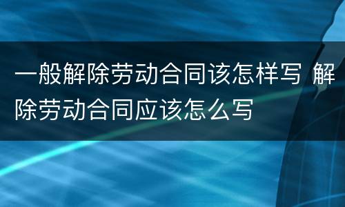 一般解除劳动合同该怎样写 解除劳动合同应该怎么写