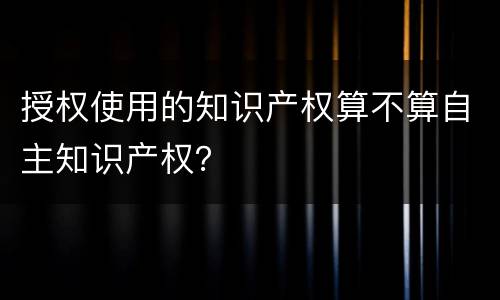 授权使用的知识产权算不算自主知识产权？