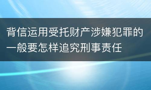 背信运用受托财产涉嫌犯罪的一般要怎样追究刑事责任