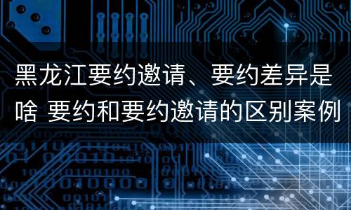 黑龙江要约邀请、要约差异是啥 要约和要约邀请的区别案例