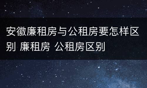 安徽廉租房与公租房要怎样区别 廉租房 公租房区别