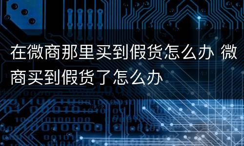 在微商那里买到假货怎么办 微商买到假货了怎么办
