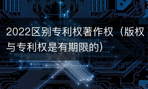 2022区别专利权著作权（版权与专利权是有期限的）