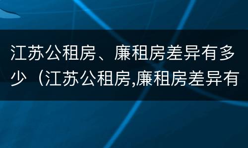 江苏公租房、廉租房差异有多少（江苏公租房,廉租房差异有多少）