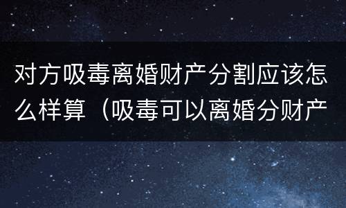 对方吸毒离婚财产分割应该怎么样算（吸毒可以离婚分财产）