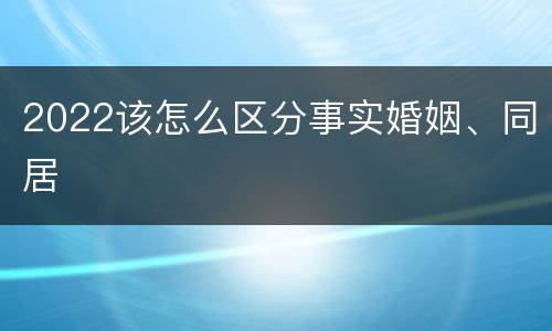 2022该怎么区分事实婚姻、同居