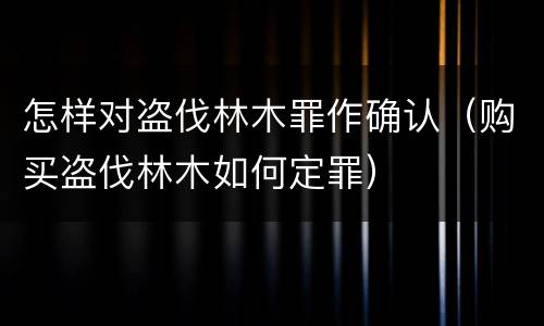 怎样对盗伐林木罪作确认（购买盗伐林木如何定罪）