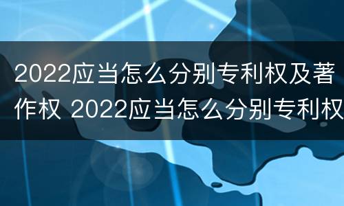 2022应当怎么分别专利权及著作权 2022应当怎么分别专利权及著作权归属
