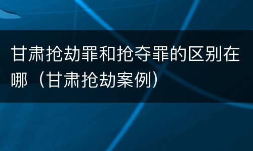 甘肃抢劫罪和抢夺罪的区别在哪（甘肃抢劫案例）