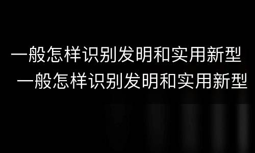 一般怎样识别发明和实用新型 一般怎样识别发明和实用新型机器人