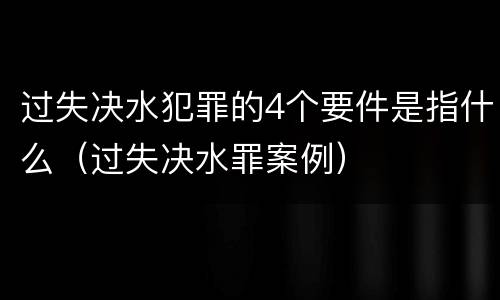 过失决水犯罪的4个要件是指什么（过失决水罪案例）