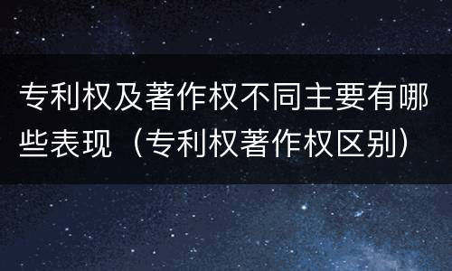 专利权及著作权不同主要有哪些表现（专利权著作权区别）