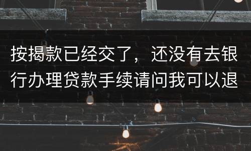 按揭款已经交了，还没有去银行办理贷款手续请问我可以退房吗