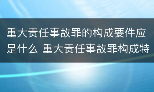 重大责任事故罪的构成要件应是什么 重大责任事故罪构成特征