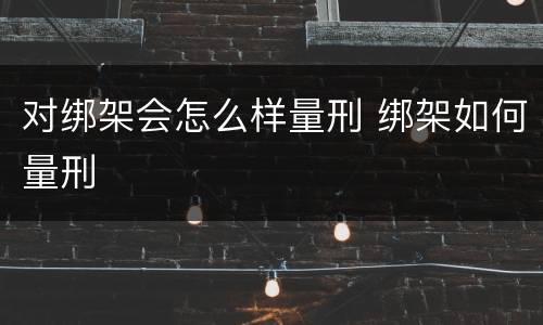 对绑架会怎么样量刑 绑架如何量刑