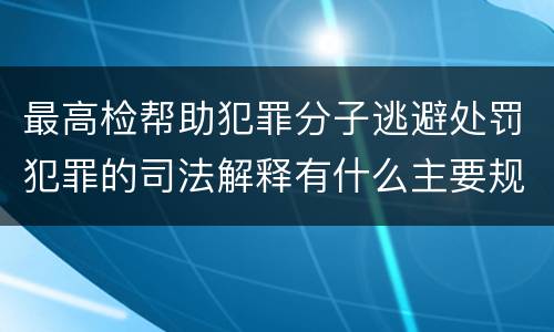 最高检帮助犯罪分子逃避处罚犯罪的司法解释有什么主要规定