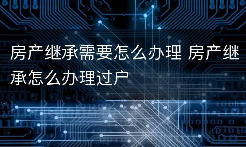房产继承需要怎么办理 房产继承怎么办理过户