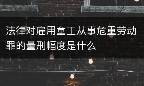 法律对雇用童工从事危重劳动罪的量刑幅度是什么