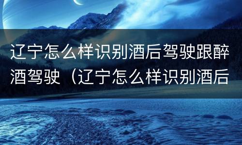 辽宁怎么样识别酒后驾驶跟醉酒驾驶（辽宁怎么样识别酒后驾驶跟醉酒驾驶的人）