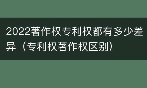 2022著作权专利权都有多少差异（专利权著作权区别）