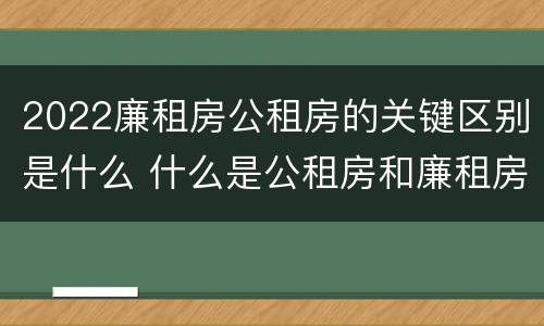 2022廉租房公租房的关键区别是什么 什么是公租房和廉租房