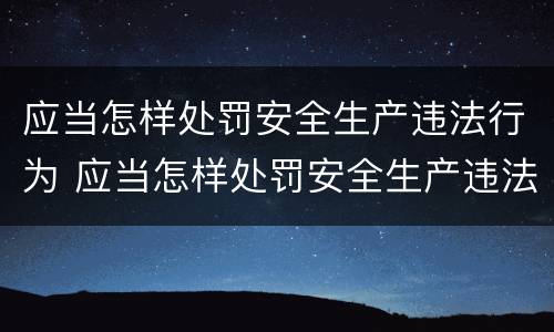 应当怎样处罚安全生产违法行为 应当怎样处罚安全生产违法行为的人