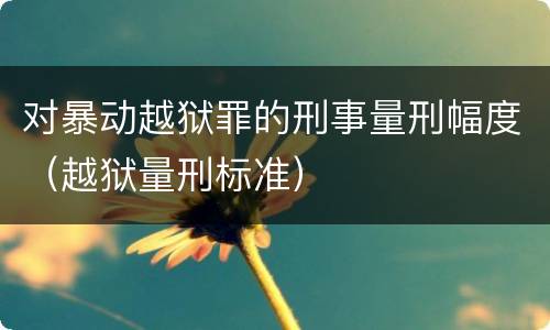 对暴动越狱罪的刑事量刑幅度（越狱量刑标准）