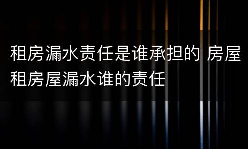 租房漏水责任是谁承担的 房屋租房屋漏水谁的责任