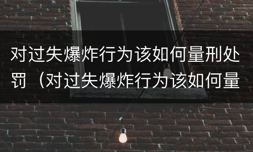对过失爆炸行为该如何量刑处罚（对过失爆炸行为该如何量刑处罚决定）