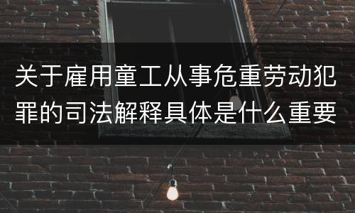 关于雇用童工从事危重劳动犯罪的司法解释具体是什么重要规定