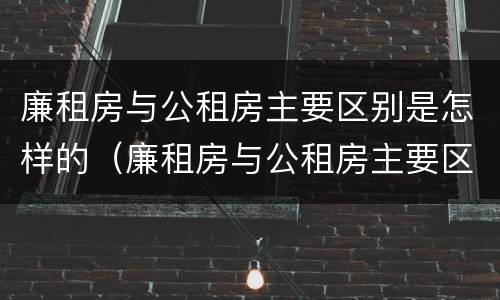 廉租房与公租房主要区别是怎样的（廉租房与公租房主要区别是怎样的呢）