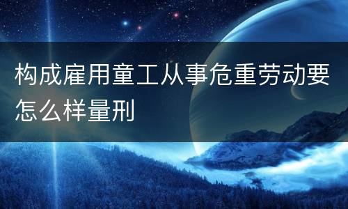 构成雇用童工从事危重劳动要怎么样量刑
