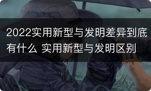 2022实用新型与发明差异到底有什么 实用新型与发明区别