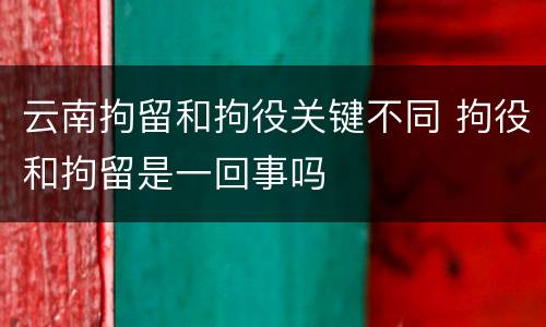 云南拘留和拘役关键不同 拘役和拘留是一回事吗