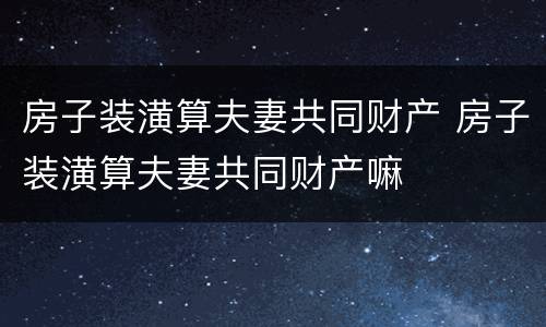 房子装潢算夫妻共同财产 房子装潢算夫妻共同财产嘛