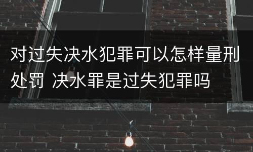 对过失决水犯罪可以怎样量刑处罚 决水罪是过失犯罪吗