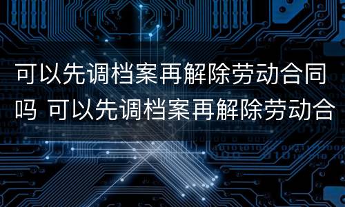 可以先调档案再解除劳动合同吗 可以先调档案再解除劳动合同吗