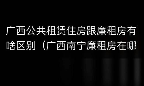 广西公共租赁住房跟廉租房有啥区别（广西南宁廉租房在哪个区域）